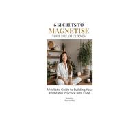 6 Secrets To Magnetise Your Dream Clients: A Holistic Guide to Building Your Profitable Practice with Ease