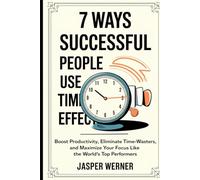 7 Ways Successful People Use Time More Effectively: Boost Productivity, Eliminate Time-Wasters, and Maximize Your Focus Like the World’s Top Performers