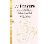 77 Prayers for Mothers to Pray Over Their Children: Heartfelt Prayers to Guide, Protect, and Bless Your Children