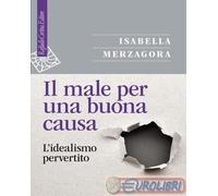 Il male per una buona causa. L'idealismo pervertito - Merzagora Isabella
