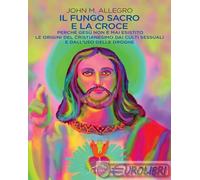 Il fungo sacro e la croce. Perché Gesù non è mai esistito. Le origini del Cristianesimo dai culti sessuali e dall'uso delle droghe