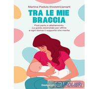 Tra le mie braccia. Post parto e allattamento. La guida essenziale per offrire a ogni donna il supporto che merita