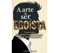 A Arte de Ser Egoísta: O guia prático para abandonar o altruísmo compulsivo e retomar o governo da sua própria vida