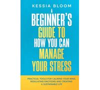 A Beginner’s Guide to How You Can Manage Your Stress: Practical Tools for Calming Your Mind, Regulating Emotions, and Creating a Sustainable Life