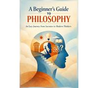 A Beginner’s Guide to Philosophy: An Easy Journey from Socrates to Modern Thinkers: 1