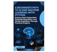 A Beginner’s Path to AI and Machine Learning with Python: Explore Data Preparation, Essential Algorithms, and Model Evaluation Through Practical Projects