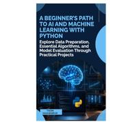 A Beginner’s Path to AI and Machine Learning with Python: Explore Data Preparation, Essential Algorithms, and Model Evaluation Through Practical Projects