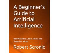 A Beginner's Guide to Artificial Intelligence: How Machines Learn, Think, and Shape Our Work