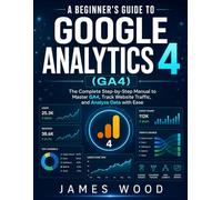 A Beginner's Guide to Google Analytics 4 (GA4): The Complete Step-by-Step Manual to Master GA4, Track Website Traffic, and Analyze Data with Ease