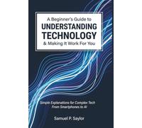 A Beginner's Guide to Understanding Technology and Making It Work for You: Simple Explanations for Complex Tech - From Smartphones to AI