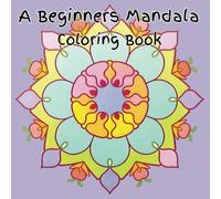 A Beginners Mandala Coloring Book: A Mandala Book Designed for Beginners, with Pages for Stress Relief, Anxiety, Relaxation, Mindfullness, and Creativity which is Ideal for Teens and Adults!