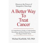 A Better Way To Treat Cancer: A Comprehensive Guide to Understanding, Preventing, and Most Effectively Treating Our Biggest Health Threat