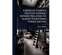 A Book of Curious Facts of General Interest Relating to Almost Everything Under the Sun