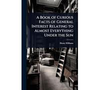 A Book of Curious Facts of General Interest Relating to Almost Everything Under the Sun