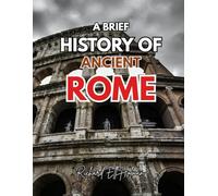 A BRIEF HISTORY OF ANCIENT ROME: A Complete Guide to Rome’s Rise, Leaders, and Legacy