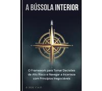 A Bússola Interior: O Framework para Tomar Decisões de Alto Risco e Navegar a Incerteza com Princípios Inegociáveis