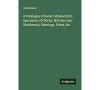 A Catalogue of Books, Manuscripts, Specimens of Clocks, Watches and Watchwork, Paintings, Prints, &c.
