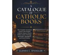 A Catalogue of Catholic Books: The Complete Annotated Guide to the Greatest Catholic Classics, Church Fathers, Saints, Theology, Spirituality, Apologetics, and Church History
