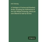 A Catalogue of Curious and Standard Books, Including the Publications of the Late William Pickering, which are now Offered for Sale by his Son