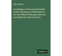 A Catalogue of Curious and Standard Books, Including the Publications of the Late William Pickering, which are now Offered for Sale by his Son