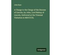 A Charge to the Clergy of the Diocese of Lincoln, by John, Lord Bishop of Lincoln, Delivered at the Triennal Visitation in MDCCCXL