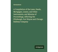 A Compilation of the Laws, Deeds, Mortgages, Leases, and Other Instruments, and Minutes of Proceedings, Affecting the Pittsburgh, Fort Wayne and Chicago Railway Company