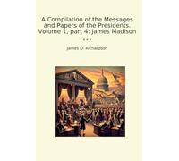 A Compilation of the Messages and Papers of the Presidents. Volume 1, part 4: James Madison
