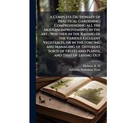 A Complete Dictionary of Practical Gardening: Comprehending all the Modern Improvements in the art: Whether in the Raising of the Various Esculent Vegetables, or in the Forcing and Managing of Different Sorts of Fruits and Plants, and That of Laying Out