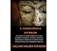 A consciência interior. Um curso de lições sobre os planos internos da mente, intuição, instinto, mentação automática e outras fases maravilhosas dos fenômenos mentais
