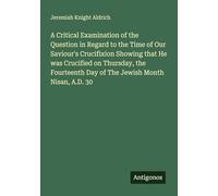 A Critical Examination of the Question in Regard to the Time of Our Saviour's Crucifixion Showing that He was Crucified on Thursday, the Fourteenth Day of The Jewish Month Nisan, A.D. 30
