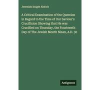 A Critical Examination of the Question in Regard to the Time of Our Saviour's Crucifixion Showing that He was Crucified on Thursday, the Fourteenth Day of The Jewish Month Nisan, A.D. 30