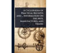 A CyclopÃ]dia of Practical Receipts and ... Information On the Arts, Manufactures, and Trades