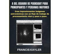 A DEL USUARIO DE PIXINSIGHT PARA PRINCIPIANTES Y PERSONAS MAYORES: Crea impresionantes imágenes astronómicas con un flujo de trabajo de procesamiento claro y paso a paso.