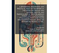 A Descriptive, Diagnostic and Practical Essay on Disorders of the Digestive Organs and General Health, and Particularly of Their Numerous Forms and Complications, Contrasted With Some Acute and Insidious Diseases; Being an Attempt to Prosecute The...