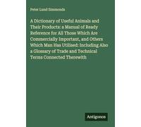 A Dictionary of Useful Animals and Their Products: a Manual of Ready Reference for All Those Which Are Commercially Important, and Others Which Man ... Trade and Technical Terms Connected Therewith