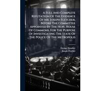 A Full And Complete Refutation Of The Evidence Of Mr. Joseph Fletcher, Before The Committee Appointed By The Hon. House Of Commons, For The Purpose Of Investigating The State Of The Police Of The Metropolis