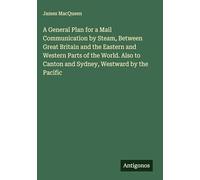 A General Plan for a Mail Communication by Steam, Between Great Britain and the Eastern and Western Parts of the World. Also to Canton and Sydney, Westward by the Pacific