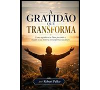 A GRATIDÃO QUE TRANSFORMA: Como agradecer a Deus por tudo e mudar a sua história e transforma seu futuro
