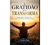 A GRATIDÃO QUE TRANSFORMA: Como agradecer a Deus por tudo e mudar a sua história e transforma seu futuro