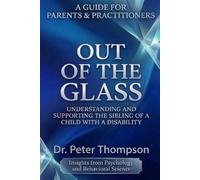 A GUIDE FOR PARENTS & PRACTITIONERS OUT OF THE GLASS: UNDERSTANDING AND SUPPORTING THE SIBLING OF A CHILD WITH A DISABILITY