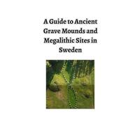 A Guide to Ancient Grave Mounds and Megalithic Sites in Sweden: - Plus a few other interesting places and things
