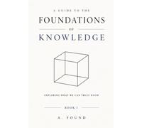 A Guide To the Foundations of Knowledge: Exploring What We Can Truly Know: 1