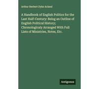 A Handbook of English Politics for the Last Half-Century: Being an Outline of English Political History; Chronologicaly Arranged With Full Lists of Ministries, Notes, Etc.