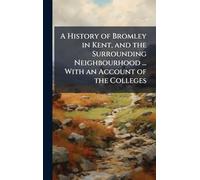 A History of Bromley in Kent, and the Surrounding Neighbourhood ... With an Account of the Colleges