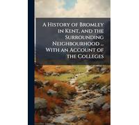 A History of Bromley in Kent, and the Surrounding Neighbourhood ... With an Account of the Colleges