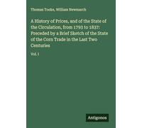 A History of Prices, and of the State of the Circulation, from 1793 to 1837: Preceded by a Brief Sketch of the State of the Corn Trade in the Last Two Centuries: Vol. I