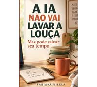 A IA Não Vai Lavar a Louça, Mas Pode Salvar Seu Tempo: Um guia leve de inteligência artificial para mulheres ocupadas, com 90 práticas simples para ganhar tempo sem perder sua voz