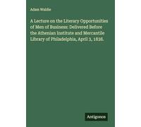 A Lecture on the Literary Opportunities of Men of Business: Delivered Before the Athenian Institute and Mercantile Library of Philadelphia, April 3, 1838.