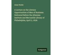 A Lecture on the Literary Opportunities of Men of Business: Delivered Before the Athenian Institute and Mercantile Library of Philadelphia, April 3, 1838.