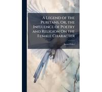 A Legend of the Puritans, Or, the Influence of Poetry and Religion On the Female Character